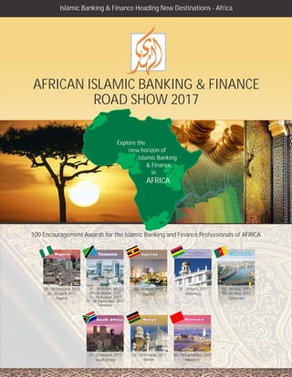 AFRICAN ISLAMIC BANKING & FINANCE
ROAD SHOW 2017
Islamic Banking & Finance Heading New Destinations - Africa
CameroonCameroon
MoroccoMorocco
100 Encouragement Awards for the Islamic Banking and Finance Professionals of AFRICA
Explore the
new horizon of
Islamic Banking
& Finance
in
AFRICA
UgandaUganda
27 - 28 February, 2017
Nigeria
27 - 28
29 - 30 March, 2017
15 - 16 August, 2017
27 - 28 September, 2017
Tanzania
March, 2017 04 - 05 April, 2017
Uganda
19 - 20 April, 2017
Mauritius24 - 25 April, 2017
03 - 04 May, 2017
Cameroon
05 - 06 May, 2017
21 - 22 August, 2017
South Africa
28 - 29 September, 2017
Morocco
16 - 20 October, 2017
Kenya
 