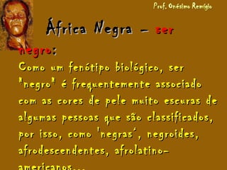 África NegraÁfrica Negra –– serser
negronegro::
Como um fenótipo biológico, serComo um fenótipo biológico, ser
"negro" é frequentemente associado"negro" é frequentemente associado
com as cores de pele muito escuras decom as cores de pele muito escuras de
algumas pessoas que são classificados,algumas pessoas que são classificados,
por isso, como 'negras‘, negroides,por isso, como 'negras‘, negroides,
afrodescendentes, afrolatino-afrodescendentes, afrolatino-
 