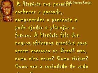 A História nos permiteA História nos permite
conhecer o passado,conhecer o passado,
compreender o presente ecompreender o presente e
pode ajudar a planejar opode ajudar a planejar o
futuro. A história fala dosfuturo. A história fala dos
negros africanos trazidos paranegros africanos trazidos para
serem escravos no Brasil mas,serem escravos no Brasil mas,
como eles eram? Como viviam?como eles eram? Como viviam?
Como era a sociedade de ondeComo era a sociedade de onde
 