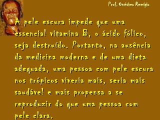 A pele escura impede que umaA pele escura impede que uma
essencial vitamina B, o ácido fólico,essencial vitamina B, o ácido fólico,
seja destruído. Portanto, na ausênciaseja destruído. Portanto, na ausência
da medicina moderna e de uma dietada medicina moderna e de uma dieta
adequada, uma pessoa com pele escuraadequada, uma pessoa com pele escura
nos trópicos viveria mais, seria maisnos trópicos viveria mais, seria mais
saudável e mais propensa a sesaudável e mais propensa a se
reproduzir do que uma pessoa comreproduzir do que uma pessoa com
pele clara.pele clara.
 