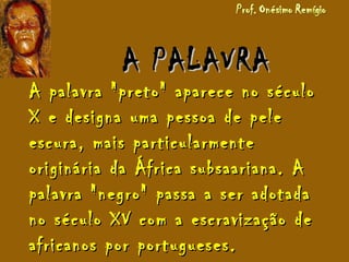 A PALAVRAA PALAVRA
A palavra "preto" aparece no séculoA palavra "preto" aparece no século
X e designa uma pessoa de peleX e designa uma pessoa de pele
escura, mais particularmenteescura, mais particularmente
originária da África subsaariana. Aoriginária da África subsaariana. A
palavra "negro" passa a ser adotadapalavra "negro" passa a ser adotada
no século XV com a escravização deno século XV com a escravização de
africanos por portugueses.africanos por portugueses.
 