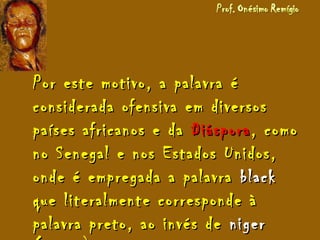 Por este motivo, a palavra éPor este motivo, a palavra é
considerada ofensiva em diversosconsiderada ofensiva em diversos
países africanos e dapaíses africanos e da DiásporaDiáspora, como, como
no Senegal e nos Estados Unidos,no Senegal e nos Estados Unidos,
onde é empregada a palavraonde é empregada a palavra blackblack
que literalmente corresponde àque literalmente corresponde à
palavra preto, ao invés depalavra preto, ao invés de nigerniger
 