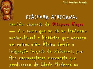 DIÁSPORA AFRICANA:DIÁSPORA AFRICANA:
também chamada detambém chamada de Diáspora NegraDiáspora Negra
— é o nome que se dá ao fenômeno— é o nome que se dá ao fenômeno
sociocultural e histórico que ocorreusociocultural e histórico que ocorreu
em países além África devido àem países além África devido à
imigração forçada de africanos, porimigração forçada de africanos, por
fins escravagistas mercantis quefins escravagistas mercantis que
perduraram da Idade Moderna aoperduraram da Idade Moderna ao
 
