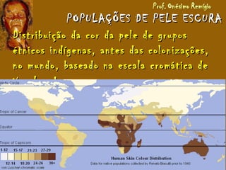 POPULAÇÕES DE PELE ESCURAPOPULAÇÕES DE PELE ESCURA
Distribuição da cor da pele de gruposDistribuição da cor da pele de grupos
étnicos indígenas, antes das colonizações,étnicos indígenas, antes das colonizações,
no mundo, baseado na escala cromática deno mundo, baseado na escala cromática de
Von Luschan.Von Luschan.
 