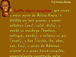 • AA família nígero-congolesafamília nígero-congolesa , que ocupa, que ocupa
a maior parte da África Negra, éa maior parte da África Negra, é
dividida em seis grupos: o oeste-dividida em seis grupos: o oeste-
atlântico (peul, uolof, diola), oatlântico (peul, uolof, diola), o
mandé ou mandinga (bambara,mandé ou mandinga (bambara,
malinque, mende), o voltaico ou gurmalinque, mende), o voltaico ou gur
(mossi), o kwa (iorubá, iba, akan,(mossi), o kwa (iorubá, iba, akan,
ewe, kru), o grupo de Adamawaewe, kru), o grupo de Adamawa
oriental e o grupo benuê-congolês,oriental e o grupo benuê-congolês,
 