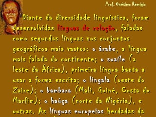 Diante da diversidade linguística, foramDiante da diversidade linguística, foram
desenvolvidasdesenvolvidas línguas de relaçãolínguas de relação, faladas, faladas
como segundas línguas nos conjuntoscomo segundas línguas nos conjuntos
geográficos mais vastos:geográficos mais vastos: o árabeo árabe, a língua, a língua
mais falada do continente;mais falada do continente; o suaíleo suaíle (a(a
leste da África), primeira língua banta aleste da África), primeira língua banta a
usar a forma escrita;usar a forma escrita; o lingalao lingala (oeste do(oeste do
Zaire);Zaire); o bambarao bambara (Mali, Guiné, Costa do(Mali, Guiné, Costa do
Marfim);Marfim); o haúçao haúça (norte da Nigéria), e(norte da Nigéria), e
outras. Asoutras. As línguas europeiaslínguas europeias herdadas daherdadas da
 