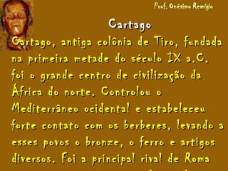 CartagoCartago
Cartago, antiga colônia de Tiro, fundadaCartago, antiga colônia de Tiro, fundada
na primeira metade do século IX a.C.na primeira metade do século IX a.C.
foi o grande centro de civilização dafoi o grande centro de civilização da
África do norte. Controlou oÁfrica do norte. Controlou o
Mediterrâneo ocidental e estabeleceuMediterrâneo ocidental e estabeleceu
forte contato com os berberes, levando aforte contato com os berberes, levando a
esses povos o bronze, o ferro e artigosesses povos o bronze, o ferro e artigos
diversos. Foi a principal rival de Romadiversos. Foi a principal rival de Roma
 
