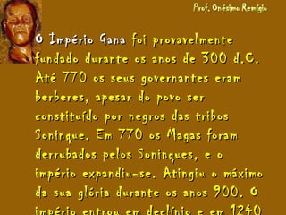 O Império GanaO Império Gana foi provavelmentefoi provavelmente
fundado durante os anos de 300 d.C.fundado durante os anos de 300 d.C.
Até 770 os seus governantes eramAté 770 os seus governantes eram
berberes, apesar do povo serberberes, apesar do povo ser
constituído por negros das tribosconstituído por negros das tribos
Soninque. Em 770 os Magas foramSoninque. Em 770 os Magas foram
derrubados pelos Soninques, e oderrubados pelos Soninques, e o
império expandiu-se. Atingiu o máximoimpério expandiu-se. Atingiu o máximo
da sua glória durante os anos 900. Oda sua glória durante os anos 900. O
 