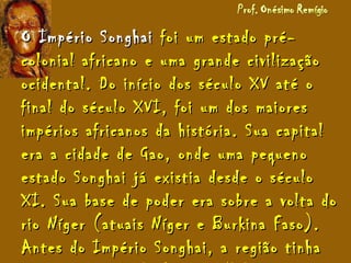 O Império SonghaiO Império Songhai foi um estado pré-foi um estado pré-
colonial africano e uma grande civilizaçãocolonial africano e uma grande civilização
ocidental. Do início dos século XV até oocidental. Do início dos século XV até o
final do século XVI, foi um dos maioresfinal do século XVI, foi um dos maiores
impérios africanos da história. Sua capitalimpérios africanos da história. Sua capital
era a cidade de Gao, onde uma pequenoera a cidade de Gao, onde uma pequeno
estado Songhai já existia desde o séculoestado Songhai já existia desde o século
XI. Sua base de poder era sobre a volta doXI. Sua base de poder era sobre a volta do
rio Níger (atuais Níger e Burkina Faso).rio Níger (atuais Níger e Burkina Faso).
Antes do Império Songhai, a região tinhaAntes do Império Songhai, a região tinha
 