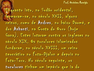 Enquanto isto, no Sudão ocidental,Enquanto isto, no Sudão ocidental,
formaram-se, no século XVII, algunsformaram-se, no século XVII, alguns
reinos, como dereinos, como de AndresAndres, no baixo Daomé, e, no baixo Daomé, e
dosdos AshantiAshanti, na Costa do Ouro (hoje, na Costa do Ouro (hoje
Gana). Estes lutaram contra os ingleses noGana). Estes lutaram contra os ingleses no
século XIX. Os tuculores islamizadosséculo XIX. Os tuculores islamizados
fundaram, no século XVIII, um reinofundaram, no século XVIII, um reino
teocrático no Futa-Djalon e depois noteocrático no Futa-Djalon e depois no
Futa-Toro. No século seguinte, osFuta-Toro. No século seguinte, os
tuculorestuculores tinham um império que ia dotinham um império que ia do
 