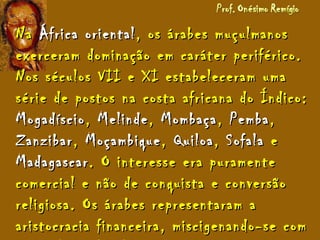 NaNa África orientalÁfrica oriental, os árabes muçulmanos, os árabes muçulmanos
exerceram dominação em caráter periférico.exerceram dominação em caráter periférico.
Nos séculos VII e XI estabeleceram umaNos séculos VII e XI estabeleceram uma
série de postos na costa africana do Índico:série de postos na costa africana do Índico:
MogadíscioMogadíscio,, MelindeMelinde,, MombaçaMombaça,, PembaPemba,,
ZanzibarZanzibar,, MoçambiqueMoçambique,, QuiloaQuiloa,, SofalaSofala ee
MadagascarMadagascar. O interesse era puramente. O interesse era puramente
comercial e não de conquista e conversãocomercial e não de conquista e conversão
religiosa. Os árabes representaram areligiosa. Os árabes representaram a
aristocracia financeira, miscigenando-se comaristocracia financeira, miscigenando-se com
 