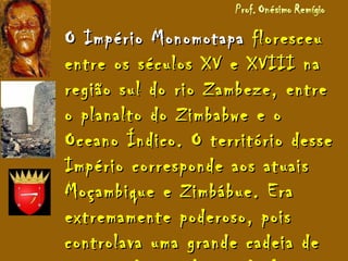 O Império MonomotapaO Império Monomotapa floresceufloresceu
entre os séculos XV e XVIII naentre os séculos XV e XVIII na
região sul do rio Zambeze, entreregião sul do rio Zambeze, entre
o planalto do Zimbabwe e oo planalto do Zimbabwe e o
Oceano Índico. O território desseOceano Índico. O território desse
Império corresponde aos atuaisImpério corresponde aos atuais
Moçambique e Zimbábue. EraMoçambique e Zimbábue. Era
extremamente poderoso, poisextremamente poderoso, pois
controlava uma grande cadeia decontrolava uma grande cadeia de
 
