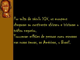 Por volta de século XIV, os europeus
chegaram ao continente africano e iniciaram o
tráfico negreiro.
Trouxeram milhões de pessoas como escravas
nas novas terras, as Américas, o Brasil.
 