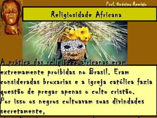 Religiosidade AfricanaReligiosidade Africana
A prática das religiõees africanas eramA prática das religiõees africanas eram
extremamente proibidas no Brasil. Eramextremamente proibidas no Brasil. Eram
consideradas bruxarias e a igreja católica faziaconsideradas bruxarias e a igreja católica fazia
questão de pregar apenas o culto cristão.questão de pregar apenas o culto cristão.
Por isso os negros cultuavam suas divindadesPor isso os negros cultuavam suas divindades
secretamente,secretamente,
 