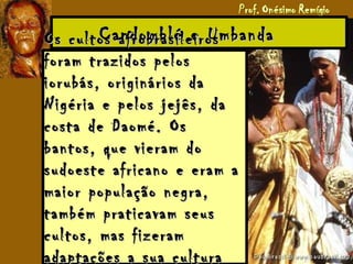 Candomblé e UmbandaCandomblé e UmbandaOs cultos afrobrasileirosOs cultos afrobrasileiros
foram trazidos pelosforam trazidos pelos
iorubás, originários daiorubás, originários da
Nigéria e pelos jejês, daNigéria e pelos jejês, da
costa de Daomé. Oscosta de Daomé. Os
bantos, que vieram dobantos, que vieram do
sudoeste africano e eram asudoeste africano e eram a
maior população negra,maior população negra,
também praticavam seustambém praticavam seus
cultos, mas fizeramcultos, mas fizeram
adaptações a sua culturaadaptações a sua cultura
 