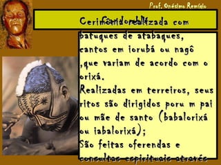 CandombléCandombléCerimônia realizada comCerimônia realizada com
batuques de atabaques,batuques de atabaques,
cantos em iorubá ou nagôcantos em iorubá ou nagô
,que variam de acordo com o,que variam de acordo com o
orixá.orixá.
Realizadas em terreiros, seusRealizadas em terreiros, seus
ritos são dirigidos poru m pairitos são dirigidos poru m pai
ou mãe de santo (babalorixáou mãe de santo (babalorixá
ou iabalorixá);ou iabalorixá);
São feitas oferendas eSão feitas oferendas e
consultas espirituais atravésconsultas espirituais através
 