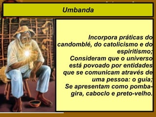 Umbanda
Incorpora práticas do
candomblé, do catolicismo e do
espiritismo;
Consideram que o universo
está povoado por entidades
que se comunicam através de
uma pessoa: o guia;
Se apresentam como pomba-
gira, caboclo e preto-velho.
 
