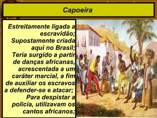 Capoeira
Estreitamente ligada a
escravidão;
Supostamente criada
aqui no Brasil;
Teria surgido a partir
de danças africanas,
acrescentada a um
caráter marcial, a fim
de auxiliar os escravos
a defender-se e atacar;
Para despistar a
policia, utilizavam os
cantos africanos;
 
