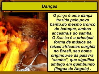 Danças
O jongo é uma dança
trazida pelo povo
bantu,do mesmo tronco
do batuque, ambos
ancestrais do samba.
O Samba é a principal
forma de música de
raízes africanas surgida
no Brasil, seu nome
originou-se da palavra
"semba", que significa
umbigo em quimbundo
(língua de Angola) .
 