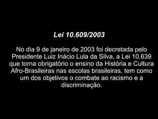 Lei 10.609/2003
No dia 9 de janeiro de 2003 foi decretada pelo
Presidente Luiz Inácio Lula da Silva, a Lei 10.639
que torna obrigatório o ensino da História e Cultura
Afro-Brasileiras nas escolas brasileiras, tem como
um dos objetivos o combate ao racismo e a
discriminação.
 