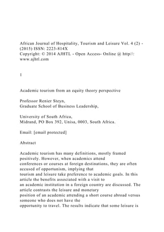 African Journal of Hospitality, Tourism and Leisure Vol. 4 (2) -
(2015) ISSN: 2223-814X
Copyright: © 2014 AJHTL - Open Access- Online @ http//:
www.ajhtl.com
1
Academic tourism from an equity theory perspective
Professor Renier Steyn,
Graduate School of Business Leadership,
University of South Africa,
Midrand, PO Box 392, Unisa, 0003, South Africa.
Email: [email protected]
Abstract
Academic tourism has many definitions, mostly framed
positively. However, when academics attend
conferences or courses at foreign destinations, they are often
accused of opportunism, implying that
tourism and leisure take preference to academic goals. In this
article the benefits associated with a visit to
an academic institution in a foreign country are discussed. The
article contrasts the leisure and monetary
position of an academic attending a short course abroad versus
someone who does not have the
opportunity to travel. The results indicate that some leisure is
 