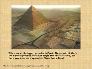 This is one of the biggest pyramids in Egypt. The pyramid of Khufu. The Egyptian pyramids were much larger than those of Nubia, but there were many more pyramids in Nubia than in Egypt. http://www.mines.inpl-nancy.fr/laego/Crozat/images/khe-som.jpg 