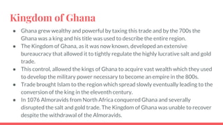 Kingdom of Ghana
● Ghana grew wealthy and powerful by taxing this trade and by the 700s the
Ghana was a king and his title was used to describe the entire region.
● The Kingdom of Ghana, as it was now known, developed an extensive
bureaucracy that allowed it to tightly regulate the highly lucrative salt and gold
trade.
● This control, allowed the kings of Ghana to acquire vast wealth which they used
to develop the military power necessary to become an empire in the 800s.
● Trade brought Islam to the region which spread slowly eventually leading to the
conversion of the king in the eleventh century.
● In 1076 Almoravids from North Africa conquered Ghana and severally
disrupted the salt and gold trade. The Kingdom of Ghana was unable to recover
despite the withdrawal of the Almoravids.
 
