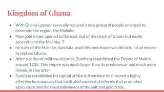 Kingdom of Ghana
● With Ghana’s power severally reduced a new group of people emerged to
dominate the region, the Malinke.
● New gold mines opened to the east, out of the reach of Ghana but easily
accessible to the Malinke. T
● he ruler of the Malinke, Sundiata, used this new found wealth to build an empire
to replace Ghana.
● After a series of military victories, Sundiata established the Empire of Mali in
around 1235. This empire was much larger than its predecessor and much more
Islamic in character.
● Sundiata established his capital at Niani; from here he directed a highly
effective bureaucracy that instituted successful reforms that promoted
agriculture and the reestablishment of the salt and gold trade.
 