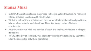 Mansa Musa
● In 1324, Mansa Musa took a pilgrimage to Mecca. While traveling, he recruited
Islamic scholars to return with him to Mali.
● With the help of these scholars and the vast wealth from the salt and gold trade,
Mansa Musa transformed the city of Timbuktu into a center of Islamic
scholarship.
● After Mansa Musa, Mali had a series of weak and ineffective leaders leading to
its decline.
● In 1433 the city of Timbuktu was sacked by Tuareg invaders and by 1500 the
Malinke controlled only their homeland.
 