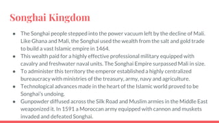 Songhai Kingdom
● The Songhai people stepped into the power vacuum left by the decline of Mali.
Like Ghana and Mali, the Songhai used the wealth from the salt and gold trade
to build a vast Islamic empire in 1464.
● This wealth paid for a highly effective professional military equipped with
cavalry and freshwater naval units. The Songhai Empire surpassed Mali in size.
● To administer this territory the emperor established a highly centralized
bureaucracy with ministries of the treasury, army, navy and agriculture.
● Technological advances made in the heart of the Islamic world proved to be
Songhai’s undoing.
● Gunpowder diffused across the Silk Road and Muslim armies in the Middle East
weaponized it. In 1591 a Moroccan army equipped with cannon and muskets
invaded and defeated Songhai.
 