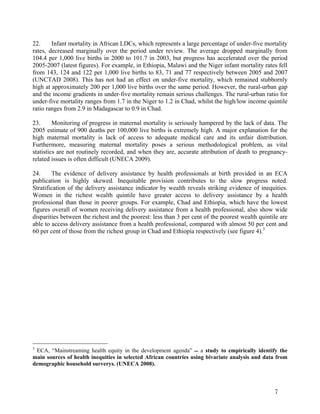 22. Infant mortality in African LDCs, which represents a large percentage of under-five mortality 
rates, decreased marginally over the period under review. The average dropped marginally from 
104.4 per 1,000 live births in 2000 to 101.7 in 2003, but progress has accelerated over the period 
2005-2007 (latest figures). For example, in Ethiopia, Malawi and the Niger infant mortality rates fell 
from 143, 124 and 122 per 1,000 live births to 83, 71 and 77 respectively between 2005 and 2007 
(UNCTAD 2008). This has not had an effect on under-five mortality, which remained stubbornly 
high at approximately 200 per 1,000 live births over the same period. However, the rural-urban gap 
and the income gradients in under-five mortality remain serious challenges. The rural-urban ratio for 
under-five mortality ranges from 1.7 in the Niger to 1.2 in Chad, whilst the high/low income quintile 
ratio ranges from 2.9 in Madagascar to 0.9 in Chad. 
23. Monitoring of progress in maternal mortality is seriously hampered by the lack of data. The 
2005 estimate of 900 deaths per 100,000 live births is extremely high. A major explanation for the 
high maternal mortality is lack of access to adequate medical care and its unfair distribution. 
Furthermore, measuring maternal mortality poses a serious methodological problem, as vital 
statistics are not routinely recorded, and when they are, accurate attribution of death to pregnancy-related 
7 
issues is often difficult (UNECA 2009). 
24. The evidence of delivery assistance by health professionals at birth provided in an ECA 
publication is highly skewed. Inequitable provision contributes to the slow progress noted. 
Stratification of the delivery assistance indicator by wealth reveals striking evidence of inequities. 
Women in the richest wealth quintile have greater access to delivery assistance by a health 
professional than those in poorer groups. For example, Chad and Ethiopia, which have the lowest 
figures overall of women receiving delivery assistance from a health professional, also show wide 
disparities between the richest and the poorest: less than 3 per cent of the poorest wealth quintile are 
able to access delivery assistance from a health professional, compared with almost 50 per cent and 
60 per cent of those from the richest group in Chad and Ethiopia respectively (see figure 4).3 
3 ECA, “Mainstreaming health equity in the development agenda”  a study to empirically identify the 
main sources of health inequities in selected African countries using bivariate analysis and data from 
demographic household surverys. (UNECA 2008). 
 