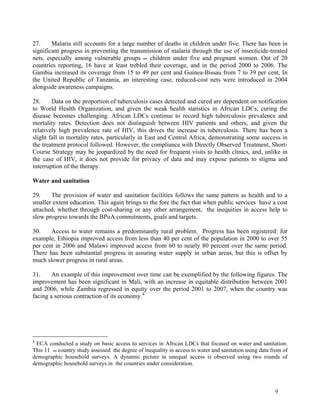 27. Malaria still accounts for a large number of deaths in children under five. There has been in 
significant progress in preventing the transmission of malaria through the use of insecticide-treated 
nets, especially among vulnerable groups  children under five and pregnant women. Out of 20 
countries reporting, 16 have at least trebled their coverage, and in the period 2000 to 2006. The 
Gambia increased its coverage from 15 to 49 per cent and Guinea-Bissau from 7 to 39 per cent. In 
the United Republic of Tanzania, an interesting case, reduced-cost nets were introduced in 2004 
alongside awareness campaigns. 
28. Data on the proportion of tuberculosis cases detected and cured are dependent on notification 
to World Health Organization, and given the weak health statistics in African LDCs, curing the 
disease becomes challenging. African LDCs continue to record high tuberculosis prevalence and 
mortality rates. Detection does not distinguish between HIV patients and others, and given the 
relatively high prevalence rate of HIV, this drives the increase in tuberculosis. There has been a 
slight fall in mortality rates, particularly in East and Central Africa, demonstrating some success in 
the treatment protocol followed. However, the compliance with Directly Observed Treatment, Short- 
Course Strategy may be jeopardized by the need for frequent visits to health clinics, and, unlike in 
the case of HIV, it does not provide for privacy of data and may expose patients to stigma and 
interruption of the therapy. 
Water and sanitation 
29. The provision of water and sanitation facilities follows the same pattern as health and to a 
smaller extent education. This again brings to the fore the fact that when public services have a cost 
attached, whether through cost-sharing or any other arrangement, the inequities in access help to 
slow progress towards the BPoA commitments, goals and targets. 
30. Access to water remains a predominantly rural problem. Progress has been registered: for 
example, Ethiopia improved access from less than 40 per cent of the population in 2000 to over 55 
per cent in 2006 and Malawi improved access from 60 to nearly 80 percent over the same period. 
There has been substantial progress in assuring water supply in urban areas, but this is offset by 
much slower progress in rural areas. 
31. An example of this improvement over time can be exemplified by the following figures. The 
improvement has been significant in Mali, with an increase in equitable distribution between 2001 
and 2006, while Zambia regressed in equity over the period 2001 to 2007, when the country was 
facing a serious contraction of its economy.4 
4 ECA conducted a study on basic access to services in African LDCs that focused on water and sanitation. 
This 11  country study assessed the degree of inequality in access to water and sanitation using data from of 
demographic household surveys. A dynamic picture in unequal access is observed using two rounds of 
demographic household surveys in the countries under consideration. 
9 
 