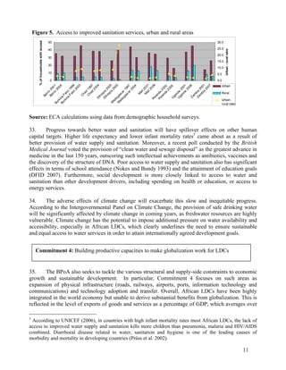 11 
Figure 5. Access to improved sanitation services, urban and rural areas 
50 
40 
30 
20 
10 
0 
Burkina Faso 2003 
Burkina Faso 1999 
Ben in 2001 
Ben in 2006 
Chad 2004 
Ethiopia 2000 
Chad 1997 
Mali 2001 
Mali 2006 
Ethiopia 2005 
Madagascar 1997 
Madagascar 2004 
Rwanda 2000 
Uganda 2001 
Rwanda 2005 
Zambia 2001 
Uganda 2006 
Zambia 2007 
% of households with access 
30.0 
25.0 
20.0 
15.0 
10.0 
5.0 
0.0 
Urban - rural ratio 
Urban 
Rural 
Urban - 
rural ratio 
Source: ECA calculations using data from demographic household surveys. 
33. Progress towards better water and sanitation will have spillover effects on other human 
capital targets. Higher life expectancy and lower infant mortality rates5 came about as a result of 
better provision of water supply and sanitation. Moreover, a recent poll conducted by the British 
Medical Journal voted the provision of “clean water and sewage disposal” as the greatest advance in 
medicine in the last 150 years, outscoring such intellectual achievements as antibiotics, vaccines and 
the discovery of the structure of DNA. Poor access to water supply and sanitation also has significant 
effects in terms of school attendance (Nokes and Bundy 1993) and the attainment of education goals 
(DFID 2007). Furthermore, social development is more closely linked to access to water and 
sanitation than other development drivers, including spending on health or education, or access to 
energy services. 
34. The adverse effects of climate change will exacerbate this slow and inequitable progress. 
According to the Intergovernmental Panel on Climate Change, the provision of safe drinking water 
will be significantly affected by climate change in coming years, as freshwater resources are highly 
vulnerable. Climate change has the potential to impose additional pressure on water availability and 
accessibility, especially in African LDCs, which clearly underlines the need to ensure sustainable 
and equal access to water services in order to attain internationally agreed development goals. 
Commitment 4: Building productive capacities to make globalization work for LDCs 
35. The BPoA also seeks to tackle the various structural and supply-side constraints to economic 
growth and sustainable development. In particular, Commitment 4 focuses on such areas as 
expansion of physical infrastructure (roads, railways, airports, ports, information technology and 
communications) and technology adoption and transfer. Overall, African LDCs have been highly 
integrated in the world economy but unable to derive substantial benefits from globalization. This is 
reflected in the level of exports of goods and services as a percentage of GDP, which averages over 
5 According to UNICEF (2006), in countries with high infant mortality rates most African LDCs, the lack of 
access to improved water supply and sanitation kills more children than pneumonia, malaria and HIV/AIDS 
combined. Diarrhoeal disease related to water, sanitation and hygiene is one of the leading causes of 
morbidity and mortality in developing countries (Prüss et al. 2002). 
 