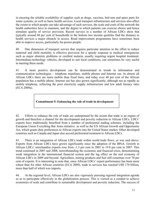 in ensuring the reliable availability of supplies such as drugs, vaccines, bed nets and spare parts for 
water systems, as well as basic health services. Local transport infrastructure and services also affect 
the extent to which people can take advantage of such services, the scale and costs of the network the 
health authorities have to maintain, and the degree to which patients can exercise choice and hence 
stimulate quality of service provision. Recent surveys in a number of African LDCs show that 
typically around 60 per cent of households in the bottom two income quintiles find the distance to 
health services a major obstacle to access. Road improvement programmes have sometimes been 
able to improve access, particularly for poorer people. 
40. One dimension of transport service that requires particular attention in the effort to reduce 
maternal and child mortality is effective provision for a speedy response to medical emergencies 
such as major obstetric problems or cerebral malaria, usually requiring urgent hospital treatment. 
Intermediate-technology vehicles, developed to suit local conditions, can sometimes be very useful 
in meeting these needs. 
41. A more positive development can be demonstrated in trends in information and 
communication technologies – telephone mainlines, mobile phones and Internet use. In almost all 
African LDCs there are more mobile than fixed lines, and today over 40 per cent of the African 
population has a mobile phone. Internet use has also grown significantly, although not as rapidly as 
mobile telephony, reflecting the poor electricity supply infrastructure and low adult literacy rates 
(ECA 2009a). 
42. Efforts to enhance the role of trade are underpinned by the axiom that trade is an engine of 
growth and therefore a channel for the development and poverty reduction in African LDCs. LDCs’ 
exports have traditionally benefited from a number of preferential trading schemes, including the 
European Union Everything But Arms initiative as well as the US African Growth and Opportunity 
Act, which grants duty preferences to African exports into the United States market. Other developed 
countries such as Canada and Japan also accord preferential treatment to African LDCs. 
43. There is an integration of African LDCs trade within world trade flows, as was said above. 
Exports from African LDCs have grown significantly since the adoption of the BPoA. Growth in 
African LDCs’ merchandise exports rose from -1.3 per cent in 2001 to 19.8 per cent in 2007. This 
trend continued in 2007 and 2008, notwithstanding the economic and financial crisis, demonstrating 
weak integration in the international financial system and the lag effect on the real economy of 
African LDCs in 2009 and beyond. Agriculture, mining products and fuel still constitute over 70 per 
cent of exports. It is interesting to note that, since African LDCs’ export performance has been more 
robust than for other African countries (ECA 2009), trade in services has reached US$ 174 billion, 
more than half of which was imports. 
44. At the regional level, African LDCs are also vigorously pursuing regional integration agenda 
so as to participate effectively in the globalization process. This is viewed as a conduit to achieve 
economies of scale and contribute to sustainable development and poverty reduction. The success of 
13 
Commitment 5: Enhancing the role of trade in development 
 