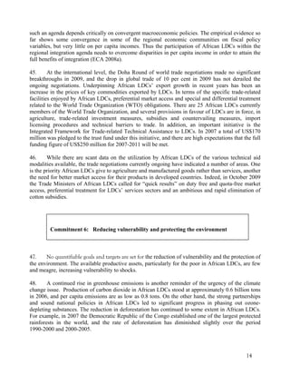 such an agenda depends critically on convergent macroeconomic policies. The empirical evidence so 
far shows some convergence in some of the regional economic communities on fiscal policy 
variables, but very little on per capita incomes. Thus the participation of African LDCs within the 
regional integration agenda needs to overcome disparities in per capita income in order to attain the 
full benefits of integration (ECA 2008a). 
45. At the international level, the Doha Round of world trade negotiations made no significant 
breakthroughs in 2009, and the drop in global trade of 10 per cent in 2009 has not derailed the 
ongoing negotiations. Underpinning African LDCs’ export growth in recent years has been an 
increase in the prices of key commodities exported by LDCs. In terms of the specific trade-related 
facilities enjoyed by African LDCs, preferential market access and special and differential treatment 
related to the World Trade Organization (WTO) obligations. There are 25 African LDCs currently 
members of the World Trade Organization, and several provisions in favour of LDCs are in force, in 
agriculture, trade-related investment measures, subsidies and countervailing measures, import 
licensing procedures and technical barriers to trade. In addition, an important initiative is the 
Integrated Framework for Trade-related Technical Assistance to LDCs. In 2007 a total of US$170 
million was pledged to the trust fund under this initiative, and there are high expectations that the full 
funding figure of US$250 million for 2007-2011 will be met. 
46. While there are scant data on the utilization by African LDCs of the various technical aid 
modalities available, the trade negotiations currently ongoing have indicated a number of areas. One 
is the priority African LDCs give to agriculture and manufactured goods rather than services, another 
the need for better market access for their products in developed countries. Indeed, in October 2009 
the Trade Ministers of African LDCs called for “quick results” on duty free and quota-free market 
access, preferential treatment for LDCs’ services sectors and an ambitious and rapid elimination of 
cotton subsidies. 
47. No quantifiable goals and targets are set for the reduction of vulnerability and the protection of 
the environment. The available productive assets, particularly for the poor in African LDCs, are few 
and meagre, increasing vulnerability to shocks. 
48. A continued rise in greenhouse emissions is another reminder of the urgency of the climate 
change issue. Production of carbon dioxide in African LDCs stood at approximately 0.6 billion tons 
in 2006, and per capita emissions are as low as 0.8 tons. On the other hand, the strong partnerships 
and sound national policies in African LDCs led to significant progress in phasing out ozone-depleting 
substances. The reduction in deforestation has continued to some extent in African LDCs. 
For example, in 2007 the Democratic Republic of the Congo established one of the largest protected 
rainforests in the world, and the rate of deforestation has diminished slightly over the period 
1990-2000 and 2000-2005. 
14 
Commitment 6: Reducing vulnerability and protecting the environment 
 