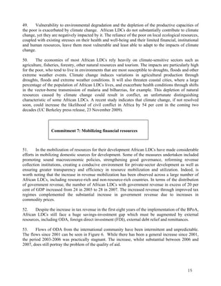49. Vulnerability to environmental degradation and the depletion of the productive capacities of 
the poor is exacerbated by climate change. African LDCs do not substantially contribute to climate 
change, yet they are negatively impacted by it. The reliance of the poor on local ecological resources, 
coupled with existing stresses on their health and well-being and their limited financial, institutional 
and human resources, leave them most vulnerable and least able to adapt to the impacts of climate 
change. 
50. The economies of most African LDCs rely heavily on climate-sensitive sectors such as 
agriculture, fisheries, forestry, other natural resources and tourism. The impacts are particularly high 
for the poor, who tend to live in environments that are most susceptible to droughts, floods and other 
extreme weather events. Climate change induces variations in agricultural production through 
droughts, floods and extreme weather conditions. It will also threaten coastal cities, where a large 
percentage of the population of African LDCs lives, and exacerbate health conditions through shifts 
in the vector-borne transmission of malaria and bilharzias, for example. This depletion of natural 
resources caused by climate change could result in conflict, an unfortunate distinguishing 
characteristic of some African LDCs. A recent study indicates that climate change, if not resolved 
soon, could increase the likelihood of civil conflict in Africa by 54 per cent in the coming two 
decades (UC Berkeley press release, 23 November 2009). 
51. In the mobilization of resources for their development African LDCs have made considerable 
efforts in mobilizing domestic sources for development. Some of the measures undertaken included 
promoting sound macroeconomic policies, strengthening good governance, reforming revenue 
collection institutions, creating a conducive environment for private-sector development as well as 
ensuring greater transparency and efficiency in resource mobilization and utilization. Indeed, is 
worth noting that the increase in revenue mobilization has been observed across a large number of 
African LDCs, including resource-rich and non-resource-rich countries. In terms of the distribution 
of government revenue, the number of African LDCs with government revenue in excess of 20 per 
cent of GDP increased from 24 in 2003 to 28 in 2007. The increased revenue through improved tax 
regimes complemented the substantial increase in government revenue due to increases in 
commodity prices. 
52. Despite the increase in tax revenue in the first eight years of the implementation of the BPoA, 
African LDCs still face a huge savings-investment gap which must be augmented by external 
resources, including ODA, foreign direct investment (FDI), external debt relief and remittances. 
53. Flows of ODA from the international community have been intermittent and unpredictable. 
The flows since 2001 can be seen in Figure 6. While there has been a general increase since 2001, 
the period 2003-2006 was practically stagnant. The increase, whilst substantial between 2006 and 
2007, does still portray the problem of the quality of aid. 
15 
Commitment 7: Mobilizing financial resources 
 