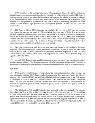 56. ODA continues to be an important source of development finance for LDCs. It has had 
limited impact on the development of productive capacities in LDCs, which is crucial if LDCs are to 
make substantial progress towards reducing poverty and meeting the MDGs. A sectoral breakdown 
of aid flows shows that social infrastructure, education and health accounted for 36.4 per cent of aid 
flows in 2006, and productive sectors only 4.1 per cent. In addition, emergency assistance and action 
related to debt, remain high priorities for development partners, at 15.6 and 11.2 per cent 
respectively. 
57. FDI flows to African LDCs increased marginally by 4.5 per cent in 2007 over the previous 
year. Despite the increase, the levels of FDI were below the record level of 2003. It is worth noting 
that FDI flows have not been evenly distributed among LDCs. A handful of resource-rich countries 
account for a substantial share of FDI flows to African LDCs (UNECA, 2008). And within those 
countries that have mobilized large FDI flows, only a few sectors, notably mining, oil and gas, 
accounted for the lion’s share of the increase in foreign investment. Thus, the impact of FDI on 
employment creation and poverty reduction has been limited. 
58. Workers’ remittances remain important as a source of finance in African LDCs. The exact 
magnitude of remittances remains elusive, as most of the flows are private in nature. In 2006 (latest 
data) the African LDCs in which remittances accounted for more than 10 per cent of their GNI were 
Cape Verde and the Gambia, which levels of 5-10 per cent for Guniea-Bissau, Senegal, Togo and 
Uganda (UNCTAD 2008). 
59. As with FDI flows the data available demonstrate that remittances are significant in only a 
small number of African LDCs. The developmental role of remittances is still debatable. Transfers to 
households to alleviate education and provide income support to families seem to be more common. 
Debt relief 
60. Debt relief is one of the areas of international development cooperation where progress has 
been substantial. African LDCs have benefited considerably from debt relief under the Heavily 
Indebted Poor Countries (HIPC) and Multilateral Debt Relief initiatives adopted by the G-8 Summit 
at Gleneagles in 2005. A total of 17 eligible African LDCs had reached their HIPC “completion 
points” by July 2008 and thus qualified for debt relief under the initiative; 7 other countries are 
between the “decision point”and the completion point”, while 5 LDCs have yet to reach the 
“decision point”. 
61. The debt burden of African LDCs has declined noticeably in the current decade. For example, 
the total external debt of African LDCs declined from US$112.4 billion in 2005 to US$ 84.0 billion 
in 2006, before rising to US$ 90.3 billion in 2007. Similarly, debt service ratios for most of the 
African LDCs have declined during the current decade. For example, Sierra Leone experienced a 
significant reduction in its debt service from 105 per cent of exports of goods and services in 2001 to 
8.9 per cent in 2006. Rwanda’s and Zambia’s debt service ratios declined to 9.7 per cent and 3.7 per 
cent in 2006 from 24 per cent and 21 per cent in 2001, respectively. 
17 
 
