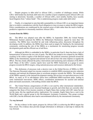 62. Despite progress in debt relief in African LDCs, a number of challenges remain. While 
LDCs’ debt burden has declined, debt ratios for a number of post-completion point African LDCs are 
starting to deteriorate. Secondly, a number of African LDCs, most notably Zambia, have recently 
faced litigation from “vulture funds”. This is undermining progress made under debt relief. 
63. Finally, it is important to note that debt sustainability in African LDCs is an important feature 
that is in relative contradiction with the fiscal obligation to raise revenues to attain the BPoA targets. 
Policy considerations are conditioned by the external sector of debt rather than the need to build up 
productive capacities to structurally transform African LDCs. 
Lessons from the MDGs 
64. The BPoA was adopted soon after the MDGs. In September 2000, the United Nations 
Millennium Summit endorsed the MDGs the Millennium Declaration, signed by more than 180 
countries. The MDGs have travelled far and wide influencing policy discourses throughout the 
developing world. In addition, the MDGs have been used as targets for funding by the international 
community, reinforcing the role of the MDGs as a mechanism for monitoring progress towards 
development goals and the efficient use of aid flows. 
65. Although the BPoA is embedded in the MDGs, in particular Goal 8, there has been a lack of 
harmonization of between the two sets of goals. The BPoA has tended to be eclipsed by the MDGs; 
resulting in the relative neglect of the Brussels targets. The political consensus garnered around the 
MDGs at the international, regional and national levels did not have the same impetus as regards the 
BPoA. This has clearly affected the policy interventions and monitoring and evaluation of the BPoA 
itself. Many of the LDCs’ country reports have used the MDG framework as a gauge to assess 
progress towards the BPoA targets, citing national processes and resources dedicated to the former. 
66. This dichotomy of processes took a decisive turn in the Global Review of MDGs in 2005. 
The Outcome Document urged low-income countries to establish MDG-consistent poverty reduction 
strategies and national development plans to accelerate progress towards the MDGs. The anchoring 
of the MDGs squarely in the national development strategy did not have an equivalent process in the 
BPoA. As many as 43 in sub-Saharan Africa have established MDG-consistent plans, leading to 
some institutional innovations: MDG offices, coordination mechanisms for sectoral and national 
plans and needs assessments, with nothing similar under the BPoA. 
67. The United Nations categorization of LDCs is not used by other international stakeholders. 
While LDC status denotes severe structural handicaps to growth, and while there are currently other 
categories like those of low-income countries or fragile States that overlap with LDC status but are 
not the same, this has significant policy implications. For example, fragile States have a unit in the 
World Bank and a special group in the Development Assistance Committee. This group overlaps 
with LDCs, but the difference does lead to uncoordinated efforts by the international community. 
The way forward 
68. On the evidence in this report, progress by African LDCs in achieving the BPoA targets has 
been mixed. The evidence does provide enough information to delineate a road map to indicate the 
way forward. 
18 
 