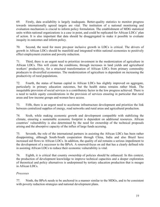 69. Firstly, data availability is largely inadequate. Better-quality statistics to monitor progress 
towards internationally agreed targets are vital. The institution of a national monitoring and 
evaluation mechanism is crucial to inform policy formulation. The establishment of MDG statistical 
units within national organizations is a case in point, and could be replicated for African LDCs’ plan 
of action. It is also important that data should be disaggregated to make it possible to evaluate 
inequity in outcomes and inform policy. 
70. Second, the need for more pro-poor inclusive growth in LDCs is critical. The drivers of 
growth in African LDCs should be manifold and integrated within national economies to positively 
effect employment creation and poverty reduction. 
71. Third, there is an urgent need to prioritize investment in the modernization of agriculture in 
African LDCs. This will create the conditions, through increases in land yields and agricultural 
workers’ productivity, for a structural transformation of African LDCs from primary commodity 
producers to diversified economies. The modernization of agriculture is dependent on increasing the 
productivity of rural populations. 
72. Fourth, the status of human capital in African LDCs has slightly improved on aggregate, 
particularly in primary education outcomes, but the health status remains rather bleak. The 
inequitable provision of social services is a contributory factor in the low progress achieved. There is 
a need to tackle equity considerations in the provision of services ensuring in particular that rural 
areas and low-income groups and women have access. 
73. Fifth, there is an urgent need to accelerate infrastructure development and prioritize the link 
between centralized supplies of energy, road networks and rural areas and agricultural production. 
74. Sixth, while making economic growth and development compatible with stabilizing the 
climate, ensuring a sustainable economic footprint is dependent on additional resources. African 
countries’ vulnerability is also determined by the need for ownership of the technical proposals 
arising and the absorptive capacity of the influx of large funds accruing. 
75. Seventh, the role of the international partners in assisting the African LDCs has been rather 
disappointing, although South-South cooperation through China, India and also Brazil have 
increased aid flows to African LDCs. In addition, the quality of aid remains a serious impediment to 
the development of a successor to the BPoA. A renewed-focus on aid that has a clearly defined role 
in assisting African LDCs to reduce their economic vulnerability is vital. 
76. Eighth, it is critical that country ownership of policies should be enhanced. In this context, 
the production of development knowledge to improve technical capacities and a deeper exploration 
of theoretical and policy alternatives is underpinned by tertiary education production that is meagre 
in African LDCs. 
Processes 
77. Ninth, the BPoA needs to be anchored in a manner similar to the MDGs, and to be consistent 
with poverty reduction strategies and national development plans. 
19 
 