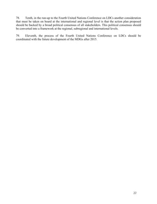 78. Tenth, in the run-up to the Fourth United Nations Conference on LDCs another consideration 
that must be taken on board at the international and regional level is that the action plan proposed 
should be backed by a broad political consensus of all stakeholders. This political consensus should 
be converted into a framework at the regional, subregional and international levels. 
79. Eleventh, the process of the Fourth United Nations Conference on LDCs should be 
coordinated with the future development of the MDGs after 2015. 
20 
 