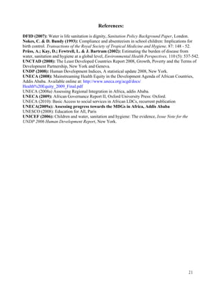 21 
References: 
DFID (2007): Water is life sanitation is dignity, Sanitation Policy Background Paper, London. 
Nokes, C. & D. Bundy (1993): Compliance and absenteeism in school children: Implications for 
birth control. Transactions of the Royal Society of Tropical Medicine and Hygiene, 87: 148 - 52. 
Prüss, A.; Kay, D.; Fewtrell, L. & J. Bartram (2002): Estimating the burden of disease from 
water, sanitation and hygiene at a global level, Environmental Health Perspectives, 110 (5): 537-542. 
UNCTAD (2008): The Least Developed Countries Report 2008, Growth, Poverty and the Terms of 
Development Partnership, New York and Geneva. 
UNDP (2008): Human Development Indices, A statistical update 2008, New York. 
UNECA (2008): Mainstreaming Health Equity in the Development Agenda of African Countries, 
Addis Ababa. Available online at: http://www.uneca.org/acgd/docs/ 
Health%20Equity_2009_Final.pdf 
UNECA (2008a) Assessing Regional Integration in Africa, addis Ababa. 
UNECA (2009): African Governance Report II, Oxford University Press: Oxford. 
UNECA (2010): Basic Access to social services in African LDCs, recurrent publication 
UNECA(2009a): Assessing progress towards the MDGs in Africa, Addis Ababa 
UNESCO (2008): Education for All, Paris 
UNICEF (2006): Children and water, sanitation and hygiene: The evidence, Issue Note for the 
UNDP 2006 Human Development Report, New York. 
