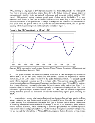 2002, dropping to 4.6 per cent in 2003 before rising above the threshold figure of 7 per cent in 2004. 
This rise in economic growth has largely been driven by higher commodity prices, improved 
macroeconomic stability, better agricultural performance and improved political stability (ECA 
2005a). This relatively strong economic growth trend of close to the threshold of 7 per cent 
continued until the end of 2007, but, as can be clearly seen, there was a drop in 2008 caused by the 
second-round effects of the global crisis. Although it is expected that demand for commodities will 
pick up in 2010, the growth rate is not expected to reach the threshold mark, and the poverty-reducing 
2 
effect of economic growth will therefore be limited (see figure 1). 
Figure 1. Real GDP growth rates in Africa’s LDC 
10 
9 
8 
7 
6 
5 
4 
3 
2 
1 
0 
2000 2001 2002 2003 2004 2005 2006 2007 2008 2009 2010 
Source: ECA computation based on data from the United Nations Department of Economic and 
Social Affairs, November 2009. 
6. The global economic and financial downturn that started in 2007 has negatively affected the 
African LDCs, but the first-round effects have been limited. The lack of integration of financial 
markets in African LDCs screened them from the global financial downturn. The delayed second-round 
effects depressed economic growth in African LDCs. This decrease was partly caused by 
lower international commodity prices and hence decreased export revenues. African LDCs’ revenues 
from exports of primary commodities increased during the period under review from 59 to 92 per 
cent of total export revenues, underlining their growing primary commodity dependence. The global 
crisis had a significant impact on losses incurred (UNCTAD 2008). This has seriously compromised 
poverty reduction policies and movement towards the internationally agreed goals, including the 
BPoA. 
7. A contributory reason why improved economic performance has not been transformed into 
poverty reduction has been that economic growth in African LDCs was driven by the expansion of 
exports resulting from higher commodity prices. This type of dynamic growth is often concentrated 
in externally oriented enclaves with few or no linkages to the rest of the economy. Capital-intensive 
natural resource extraction, while contributing to economic performance, has limited impact on 
employment creation and poverty reduction. This has resulted in integration into the world economy, 
but has exposed the vulnerability of African LDCs to exogenous factors. Domestic savings remain 
 
