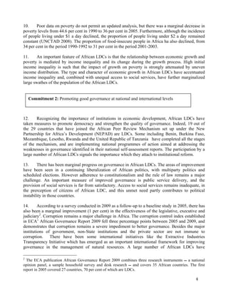 10. Poor data on poverty do not permit an updated analysis, but there was a marginal decrease in 
poverty levels from 44.6 per cent in 1990 to 36 per cent in 2005. Furthermore, although the incidence 
of people living under $1 a day declined, the proportion of people living under $2 a day remained 
constant (UNCTAD 2008). The proportion of food-insecure people in Africa ha also declined, from 
34 per cent in the period 1990-1992 to 31 per cent in the period 2001-2003. 
11. An important feature of African LDCs is that the relationship between economic growth and 
poverty is mediated by income inequality and its change during the growth process. High initial 
income inequality is such that the impact of growth on poverty is strongly attenuated by uneven 
income distribution. The type and character of economic growth in African LDCs have accentuated 
income inequality and, combined with unequal access to social services, have further marginalized 
large swathes of the population of the African LDCs. 
12. Recognizing the importance of institutions in economic development, African LDCs have 
taken measures to promote democracy and strengthen the quality of governance. Indeed, 19 out of 
the 29 countries that have joined the African Peer Review Mechanism set up under the New 
Partnership for Africa’s Development (NEPAD) are LDCs. Some including Benin, Burkina Faso, 
Mozambique, Lesotho, Rwanda and the United Republic of Tanzania have completed all the stages 
of the mechanism, and are implementing national programmes of action aimed at addressing the 
weaknesses in governance identified in their national self-assessment reports. The participation by a 
large number of African LDCs signals the importance which they attach to institutional reform. 
13. There has been marginal progress on governance in African LDCs. The areas of improvement 
have been seen in a continuing liberalization of African politics, with multiparty politics and 
scheduled elections. However adherence to constitutionalism and the rule of law remains a major 
challenge. An important measure of improved governance is public service delivery, and the 
provision of social services is far from satisfactory. Access to social services remains inadequate, in 
the prerception of citizens of African LDC, and this unmet need partly contributes to political 
instability in those countries. 
14. According to a survey conducted in 2009 as a follow-up to a baseline study in 2005, there has 
also been a marginal improvement (1 per cent) in the effectiveness of the legislative, executive and 
judiciary2. Corruption remains a major challenge in Africa. The corruption control index established 
in ECA’ African Governance Report 2009 fell three percentage points between 2005 and 2009, and 
demonstrates that corruption remains a severe impediment to better governance. Besides the major 
institutions of government, non-State institutions and the private sector are not immune to 
corruption. There have been some international initiatives like the Extractive Industries 
Transparency Initiative which has emerged as an important international framework for improving 
governance in the management of natural resources. A large number of African LDCs have 
2 The ECA publication African Governance Report 2009 combines three research instruments  a national 
opinion panel, a sample household survey and desk research  and covers 35 African countries. The first 
report in 2005 covered 27 countries, 70 per cent of which are LDCs. 
4 
Commitment 2: Promoting good governance at national and international levels 
 
