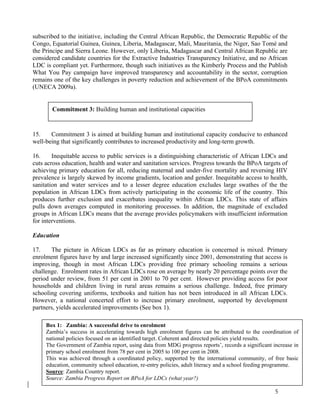 subscribed to the initiative, including the Central African Republic, the Democratic Republic of the 
Congo, Equatorial Guinea, Guinea, Liberia, Madagascar, Mali, Mauritania, the Niger, Sao Tomé and 
the Principe and Sierra Leone. However, only Liberia, Madagascar and Central African Republic are 
considered candidate countries for the Extractive Industries Transparency Initiative, and no African 
LDC is compliant yet. Furthermore, though such initiatives as the Kimberly Process and the Publish 
What You Pay campaign have improved transparency and accountability in the sector, corruption 
remains one of the key challenges in poverty reduction and achievement of the BPoA commitments 
(UNECA 2009a). 
15. Commitment 3 is aimed at building human and institutional capacity conducive to enhanced 
well-being that significantly contributes to increased productivity and long-term growth. 
16. Inequitable access to public services is a distinguishing characteristic of African LDCs and 
cuts across education, health and water and sanitation services. Progress towards the BPoA targets of 
achieving primary education for all, reducing maternal and under-five mortality and reversing HIV 
prevalence is largely skewed by income gradients, location and gender. Inequitable access to health, 
sanitation and water services and to a lesser degree education excludes large swathes of the the 
population in African LDCs from actively participating in the economic life of the country. This 
produces further exclusion and exacerbates inequality within African LDCs. This state of affairs 
pulls down averages computed in monitoring processes. In addition, the magnitude of excluded 
groups in African LDCs means that the average provides policymakers with insufficient information 
for interventions. 
Education 
17. The picture in African LDCs as far as primary education is concerned is mixed. Primary 
enrolment figures have by and large increased significantly since 2001, demonstrating that access is 
improving, though in most African LDCs providing free primary schooling remains a serious 
challenge. Enrolment rates in African LDCs rose on average by nearly 20 percentage points over the 
period under review, from 51 per cent in 2001 to 70 per cent. However providing access for poor 
households and children living in rural areas remains a serious challenge. Indeed, free primary 
schooling covering uniforms, textbooks and tuition has not been introduced in all African LDCs. 
However, a national concerted effort to increase primary enrolment, supported by development 
partners, yields accelerated improvements (See box 1). 
5 
Commitment 3: Building human and institutional capacities 
Box 1: Zambia: A successful drive to enrolment 
Zambia’s success in accelerating towards high enrolment figures can be attributed to the coordination of 
national policies focused on an identified target. Coherent and directed policies yield results. 
The Government of Zambia report, using data from MDG progress reports’, records a significant increase in 
primary school enrolment from 78 per cent in 2005 to 100 per cent in 2008. 
This was achieved through a coordinated policy, supported by the international community, of free basic 
education, community school education, re-entry policies, adult literacy and a school feeding programme. 
Source: Zambia Country report. 
Source: Zambia Progress Report on BPoA for LDCs (what year?) 
 
