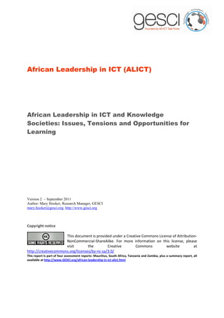 African Leadership in ICT (ALICT)




African Leadership in ICT and Knowledge
Societies: Issues, Tensions and Opportunities for
Learning




Version 2 – September 2011
Author: Mary Hooker, Research Manager, GESCI
mary.hooker@gesci.org, http://www.gesci.org



Copyright notice

                     This document is provided under a Creative Commons License of Attribution-
                     NonCommercial-ShareAlike. For more information on this license, please
                     visit        the        Creative       Commons         website          at
http://creativecommons.org/licenses/by-nc-sa/3.0/
This report is part of four assessment reports: Mauritius, South Africa, Tanzania and Zambia, plus a summary report, all
available at http://www.GESCI.org/african-leadership-in-ict-alict.html
 