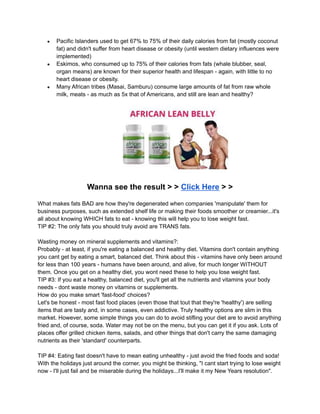 ● Pacific Islanders used to get 67% to 75% of their daily calories from fat (mostly coconut
fat) and didn't suffer from heart disease or obesity (until western dietary influences were
implemented)
● Eskimos, who consumed up to 75% of their calories from fats (whale blubber, seal,
organ means) are known for their superior health and lifespan - again, with little to no
heart disease or obesity.
● Many African tribes (Masai, Samburu) consume large amounts of fat from raw whole
milk, meats - as much as 5x that of Americans, and still are lean and healthy?
Wanna see the result > > Click Here > >
What makes fats BAD are how they're degenerated when companies 'manipulate' them for
business purposes, such as extended shelf life or making their foods smoother or creamier...it's
all about knowing WHICH fats to eat - knowing this will help you to lose weight fast.
TIP #2: The only fats you should truly avoid are TRANS fats.
Wasting money on mineral supplements and vitamins?:
Probably - at least, if you're eating a balanced and healthy diet. Vitamins don't contain anything
you cant get by eating a smart, balanced diet. Think about this - vitamins have only been around
for less than 100 years - humans have been around, and alive, for much longer WITHOUT
them. Once you get on a healthy diet, you wont need these to help you lose weight fast.
TIP #3: If you eat a healthy, balanced diet, you'll get all the nutrients and vitamins your body
needs - dont waste money on vitamins or supplements.
How do you make smart 'fast-food' choices?
Let's be honest - most fast food places (even those that tout that they're 'healthy') are selling
items that are tasty and, in some cases, even addictive. Truly healthy options are slim in this
market. However, some simple things you can do to avoid stifling your diet are to avoid anything
fried and, of course, soda. Water may not be on the menu, but you can get it if you ask. Lots of
places offer grilled chicken items, salads, and other things that don't carry the same damaging
nutrients as their 'standard' counterparts.
TIP #4: Eating fast doesn't have to mean eating unhealthy - just avoid the fried foods and soda!
With the holidays just around the corner, you might be thinking, "I cant start trying to lose weight
now - I'll just fail and be miserable during the holidays...I'll make it my New Years resolution".
 