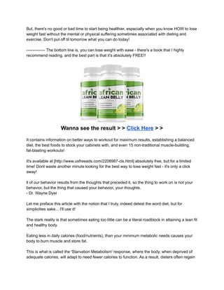 But, there's no good or bad time to start being healthier, especially when you know HOW to lose
weight fast without the mental or physical suffering sometimes associated with dieting and
exercise. Don't put off til tomorrow what you can do today!
-------------- The bottom line is, you can lose weight with ease - there's a book that I highly
recommend reading, and the best part is that it's absolutely FREE!!
Wanna see the result > > Click Here > >
It contains information on better ways to workout for maximum results, establishing a balanced
diet, the best foods to stock your cabinets with, and even 15 non-traditional muscle-building,
fat-blasting workouts!
It's available at [http://www.usfreeads.com/2208987-cls.html] absolutely free, but for a limited
time! Dont waste another minute looking for the best way to lose weight fast - it's only a click
away!
ll of our behavior results from the thoughts that preceded it, so the thing to work on is not your
behavior, but the thing that caused your behavior, your thoughts.
- Dr. Wayne Dyer
Let me preface this article with the notion that I truly, indeed detest the word diet, but for
simplicities sake... I'll use it!
The stark reality is that sometimes eating too little can be a literal roadblock in attaining a lean fit
and healthy body.
Eating less in daily calories (food/nutrients), than your minimum metabolic needs causes your
body to burn muscle and store fat.
This is what is called the 'Starvation Metabolism' response, where the body, when deprived of
adequate calories, will adapt to need fewer calories to function. As a result, dieters often regain
 