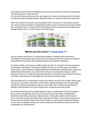 the weight they lose almost immediately because they have starved their body into becoming a
"fat-storing machine." Sadly the truth!
For most of its history, the human race was subject lock, stock and smoking barrel to the whims
and fancies of dear old Mother Nature, especially where our nutritional needs were concerned.
When the conditions were right, food was plentiful; when they were not, the populace starved.
As a result, evolution shaped our progenerators bodies in such a way that during times of plenty,
they were able to pack on layers of fat to provide them with the sustenance they needed to get
through the lean times...not the 'fit' times, the 'LEAN' times!
Wanna see the result > > Click Here > >
And as evolution would have it, humans became adept at mastering their environment,
nevertheless, famines grew rare, and the built-up fat reserves often went unused; our ability to
manipulate the environment had exceeded nature's slow practice of adaptation.
At present, obesity is pervasive in wealthy nations like the U.S. So what in the heck happened
to moderation and balance? Particularly impacted are those of us of European and Eastern
African origin, whose forbearers needed bodies that could efficiently manufacture fat reserves to
outlast the periodic famines. As a direct result, many of us have become corpulent, mostly
because it's hard for us to fight the natural tendencies of our bodies to accumulate fat. Currently,
some 64% of Americans are overweight and more than one third are obese.
With that being said, as contemporary living human beings, we don't have to allow nature to get
the leg up on us (nature nurture then nurture nature). Being overweight and more specifically,
over-fat isn't healthy, especially for those of us who suffer from conditions like hypertension,
diabetes, heart conditions and other insufficiencies of adequate, abundant health.
But what's the best way to lose weight (fat)and to regain a healthy state of body composition?
As you might have guessed, there are to be nearly accurate, thousands of specialized or
Doctor/Guru-ized diets, procedures, dieting devices, miracle pills, powders and the like out
there, all of which promise you they'll help you get lean and sleek. Some of them actually work,
but how can you tell which ones? How do you thread your way through the plethora of dieting
on your way to a healthier, slimmer you, without setting off self-destructive behaviors that can
incapacitate your dieting efforts?
 
