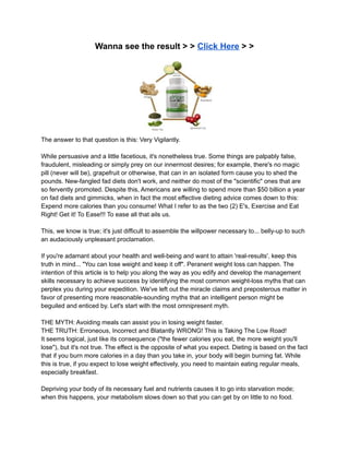 Wanna see the result > > Click Here > >
The answer to that question is this: Very Vigilantly.
While persuasive and a little facetious, it's nonetheless true. Some things are palpably false,
fraudulent, misleading or simply prey on our innermost desires; for example, there's no magic
pill (never will be), grapefruit or otherwise, that can in an isolated form cause you to shed the
pounds. New-fangled fad diets don't work, and neither do most of the "scientific" ones that are
so fervently promoted. Despite this, Americans are willing to spend more than $50 billion a year
on fad diets and gimmicks, when in fact the most effective dieting advice comes down to this:
Expend more calories than you consume! What I refer to as the two (2) E's, Exercise and Eat
Right! Get it! To Ease!!! To ease all that ails us.
This, we know is true; it's just difficult to assemble the willpower necessary to... belly-up to such
an audaciously unpleasant proclamation.
If you're adamant about your health and well-being and want to attain 'real-results', keep this
truth in mind... "You can lose weight and keep it off". Peranent weight loss can happen. The
intention of this article is to help you along the way as you edify and develop the management
skills necessary to achieve success by identifying the most common weight-loss myths that can
perplex you during your expedition. We've left out the miracle claims and preposterous matter in
favor of presenting more reasonable-sounding myths that an intelligent person might be
beguiled and enticed by. Let's start with the most omnipresent myth.
THE MYTH: Avoiding meals can assist you in losing weight faster.
THE TRUTH: Erroneous, Incorrect and Blatantly WRONG! This is Taking The Low Road!
It seems logical, just like its consequence ("the fewer calories you eat, the more weight you'll
lose"), but it's not true. The effect is the opposite of what you expect. Dieting is based on the fact
that if you burn more calories in a day than you take in, your body will begin burning fat. While
this is true, if you expect to lose weight effectively, you need to maintain eating regular meals,
especially breakfast.
Depriving your body of its necessary fuel and nutrients causes it to go into starvation mode;
when this happens, your metabolism slows down so that you can get by on little to no food.
 