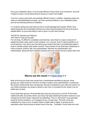 Once your metabolism slows, it can be quite difficult to bring it back up to momentum, and until
it regains its pace, normal eating will just cause you to gain more weight.
It can be a vicious cycle that's excruciatingly difficult to break. In addition, bypassing meals can
make you feel lightheaded and weak, can have venomous effects on your cholesterol levels,
and can be extremely perilous for diabetics.
In a nutshell, fasting and crash diets are forms of self-sabotage best avoided. What's more,
eating frequently (and moderately) will leave you less hungry throughout the day and cause a
satiated effect, so you're less likely to have or give in to your food cravings.
THE MYTH: Starches are Fattening.
THE TRUTH: False and Unsafe.
For one thing, it's difficult to completely avoid starches, since they're a major component of
staples like bread, pasta, grains, fruits, potatoes, corn, and rice. Even if it were possible to cut
out all starches, if you did so you'd be starving your body of the fuel it unconditionally needs in
order to maintain proper body-system function. Food consists of only three basic substances or
macro-nutrients: proteins, fats, and carbohydrates. Starches are carbohydrates; and
carbohydrates, along with their metabolic products and core nutrients are your body's basic fuel.
Wanna see the result > > Click Here > >
Most of the fuel your body uses comes from a carbohydrate identified as glucose. Some
glucose you might consume in the form of candy or sodas; some carbohydrates in substances
like alcohol, quickly break down into glucose. Glucose is absorbed by your cells and used to run
your bodily processes; any excess is stored in your liver or converted into fat, where it can be
called upon at need.
If your body lacks glucose, it'll eventually start using any fuel source it can find. At first these
might be fat cells, but as they shrink, your body may begin attacking the protein reserves in your
muscles for the fuel it needs, referred to as catabolisys. This is a "last-resort" move generally
saved for famine conditions, so if it happens to you, it's bad news. The truth is that your
metabolism by virtue of your circadian rhythm is better able to digest, to process and to
assimilate certain food sources at certain times of the day... Translation: Some foods are more
 